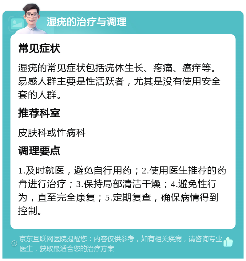 湿疣的治疗与调理 常见症状 湿疣的常见症状包括疣体生长、疼痛、瘙痒等。易感人群主要是性活跃者，尤其是没有使用安全套的人群。 推荐科室 皮肤科或性病科 调理要点 1.及时就医，避免自行用药；2.使用医生推荐的药膏进行治疗；3.保持局部清洁干燥；4.避免性行为，直至完全康复；5.定期复查，确保病情得到控制。