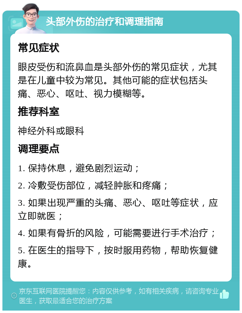 头部外伤的治疗和调理指南 常见症状 眼皮受伤和流鼻血是头部外伤的常见症状，尤其是在儿童中较为常见。其他可能的症状包括头痛、恶心、呕吐、视力模糊等。 推荐科室 神经外科或眼科 调理要点 1. 保持休息，避免剧烈运动； 2. 冷敷受伤部位，减轻肿胀和疼痛； 3. 如果出现严重的头痛、恶心、呕吐等症状，应立即就医； 4. 如果有骨折的风险，可能需要进行手术治疗； 5. 在医生的指导下，按时服用药物，帮助恢复健康。