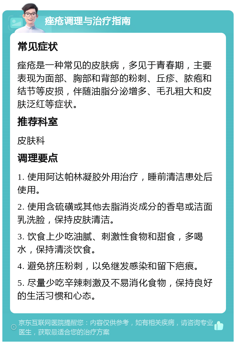 痤疮调理与治疗指南 常见症状 痤疮是一种常见的皮肤病，多见于青春期，主要表现为面部、胸部和背部的粉刺、丘疹、脓疱和结节等皮损，伴随油脂分泌增多、毛孔粗大和皮肤泛红等症状。 推荐科室 皮肤科 调理要点 1. 使用阿达帕林凝胶外用治疗，睡前清洁患处后使用。 2. 使用含硫磺或其他去脂消炎成分的香皂或洁面乳洗脸，保持皮肤清洁。 3. 饮食上少吃油腻、刺激性食物和甜食，多喝水，保持清淡饮食。 4. 避免挤压粉刺，以免继发感染和留下疤痕。 5. 尽量少吃辛辣刺激及不易消化食物，保持良好的生活习惯和心态。