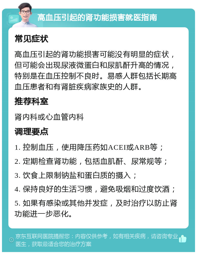 高血压引起的肾功能损害就医指南 常见症状 高血压引起的肾功能损害可能没有明显的症状，但可能会出现尿液微蛋白和尿肌酐升高的情况，特别是在血压控制不良时。易感人群包括长期高血压患者和有肾脏疾病家族史的人群。 推荐科室 肾内科或心血管内科 调理要点 1. 控制血压，使用降压药如ACEI或ARB等； 2. 定期检查肾功能，包括血肌酐、尿常规等； 3. 饮食上限制钠盐和蛋白质的摄入； 4. 保持良好的生活习惯，避免吸烟和过度饮酒； 5. 如果有感染或其他并发症，及时治疗以防止肾功能进一步恶化。