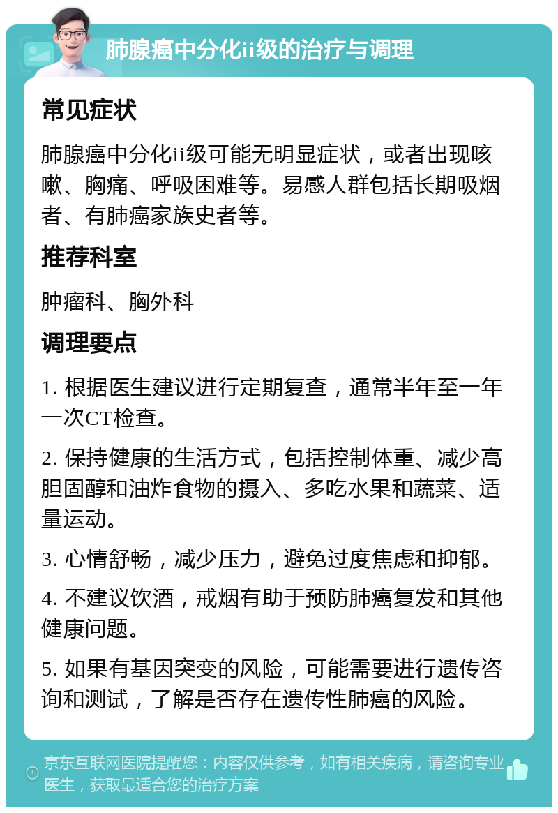 肺腺癌中分化ii级的治疗与调理 常见症状 肺腺癌中分化ii级可能无明显症状，或者出现咳嗽、胸痛、呼吸困难等。易感人群包括长期吸烟者、有肺癌家族史者等。 推荐科室 肿瘤科、胸外科 调理要点 1. 根据医生建议进行定期复查，通常半年至一年一次CT检查。 2. 保持健康的生活方式，包括控制体重、减少高胆固醇和油炸食物的摄入、多吃水果和蔬菜、适量运动。 3. 心情舒畅，减少压力，避免过度焦虑和抑郁。 4. 不建议饮酒，戒烟有助于预防肺癌复发和其他健康问题。 5. 如果有基因突变的风险，可能需要进行遗传咨询和测试，了解是否存在遗传性肺癌的风险。