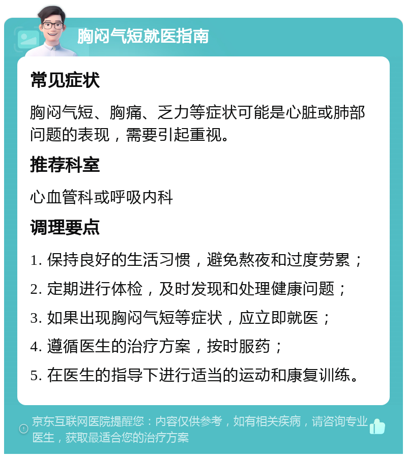 胸闷气短就医指南 常见症状 胸闷气短、胸痛、乏力等症状可能是心脏或肺部问题的表现，需要引起重视。 推荐科室 心血管科或呼吸内科 调理要点 1. 保持良好的生活习惯，避免熬夜和过度劳累； 2. 定期进行体检，及时发现和处理健康问题； 3. 如果出现胸闷气短等症状，应立即就医； 4. 遵循医生的治疗方案，按时服药； 5. 在医生的指导下进行适当的运动和康复训练。