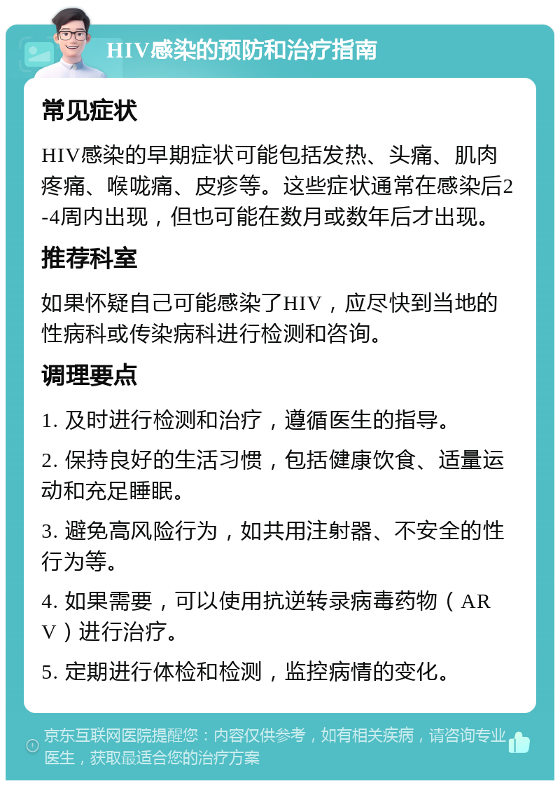 HIV感染的预防和治疗指南 常见症状 HIV感染的早期症状可能包括发热、头痛、肌肉疼痛、喉咙痛、皮疹等。这些症状通常在感染后2-4周内出现，但也可能在数月或数年后才出现。 推荐科室 如果怀疑自己可能感染了HIV，应尽快到当地的性病科或传染病科进行检测和咨询。 调理要点 1. 及时进行检测和治疗，遵循医生的指导。 2. 保持良好的生活习惯，包括健康饮食、适量运动和充足睡眠。 3. 避免高风险行为，如共用注射器、不安全的性行为等。 4. 如果需要，可以使用抗逆转录病毒药物（ARV）进行治疗。 5. 定期进行体检和检测，监控病情的变化。