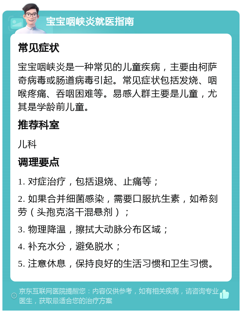 宝宝咽峡炎就医指南 常见症状 宝宝咽峡炎是一种常见的儿童疾病，主要由柯萨奇病毒或肠道病毒引起。常见症状包括发烧、咽喉疼痛、吞咽困难等。易感人群主要是儿童，尤其是学龄前儿童。 推荐科室 儿科 调理要点 1. 对症治疗，包括退烧、止痛等； 2. 如果合并细菌感染，需要口服抗生素，如希刻劳（头孢克洛干混悬剂）； 3. 物理降温，擦拭大动脉分布区域； 4. 补充水分，避免脱水； 5. 注意休息，保持良好的生活习惯和卫生习惯。