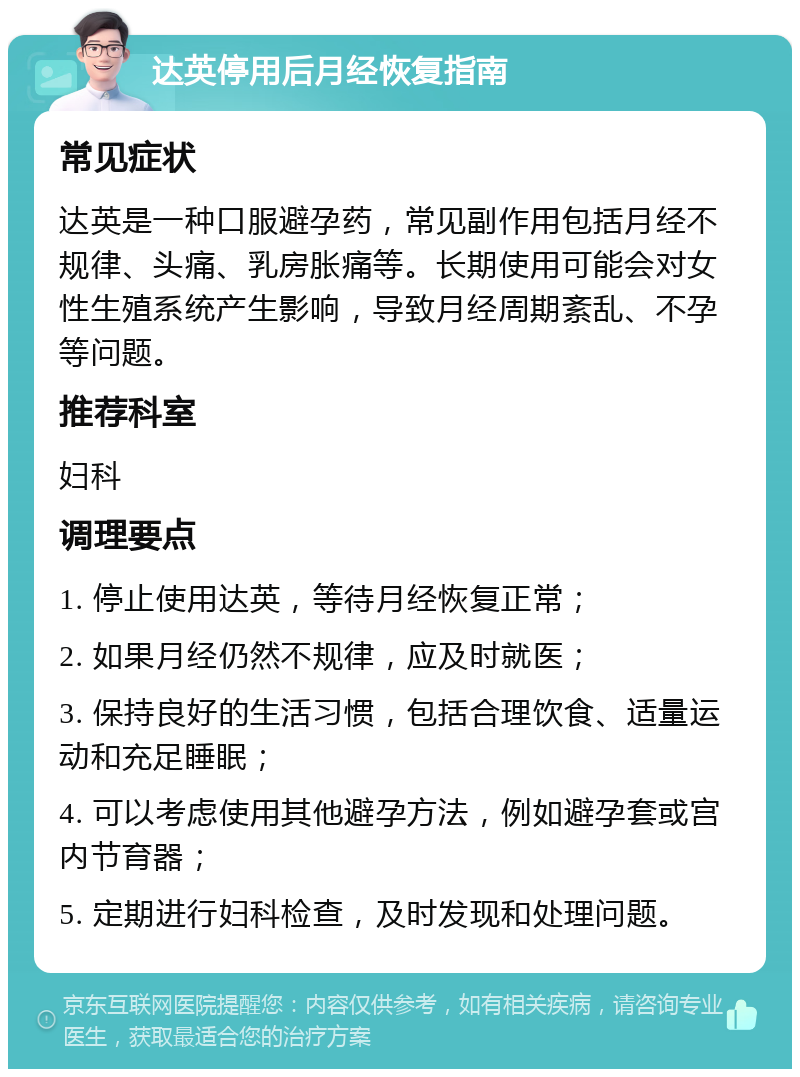 达英停用后月经恢复指南 常见症状 达英是一种口服避孕药，常见副作用包括月经不规律、头痛、乳房胀痛等。长期使用可能会对女性生殖系统产生影响，导致月经周期紊乱、不孕等问题。 推荐科室 妇科 调理要点 1. 停止使用达英，等待月经恢复正常； 2. 如果月经仍然不规律，应及时就医； 3. 保持良好的生活习惯，包括合理饮食、适量运动和充足睡眠； 4. 可以考虑使用其他避孕方法，例如避孕套或宫内节育器； 5. 定期进行妇科检查，及时发现和处理问题。