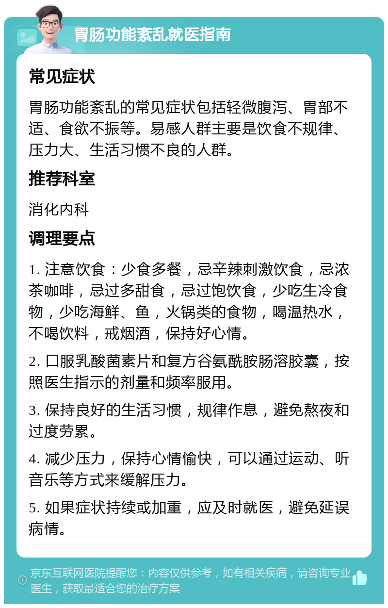 胃肠功能紊乱就医指南 常见症状 胃肠功能紊乱的常见症状包括轻微腹泻、胃部不适、食欲不振等。易感人群主要是饮食不规律、压力大、生活习惯不良的人群。 推荐科室 消化内科 调理要点 1. 注意饮食：少食多餐，忌辛辣刺激饮食，忌浓茶咖啡，忌过多甜食，忌过饱饮食，少吃生冷食物，少吃海鲜、鱼，火锅类的食物，喝温热水，不喝饮料，戒烟酒，保持好心情。 2. 口服乳酸菌素片和复方谷氨酰胺肠溶胶囊，按照医生指示的剂量和频率服用。 3. 保持良好的生活习惯，规律作息，避免熬夜和过度劳累。 4. 减少压力，保持心情愉快，可以通过运动、听音乐等方式来缓解压力。 5. 如果症状持续或加重，应及时就医，避免延误病情。