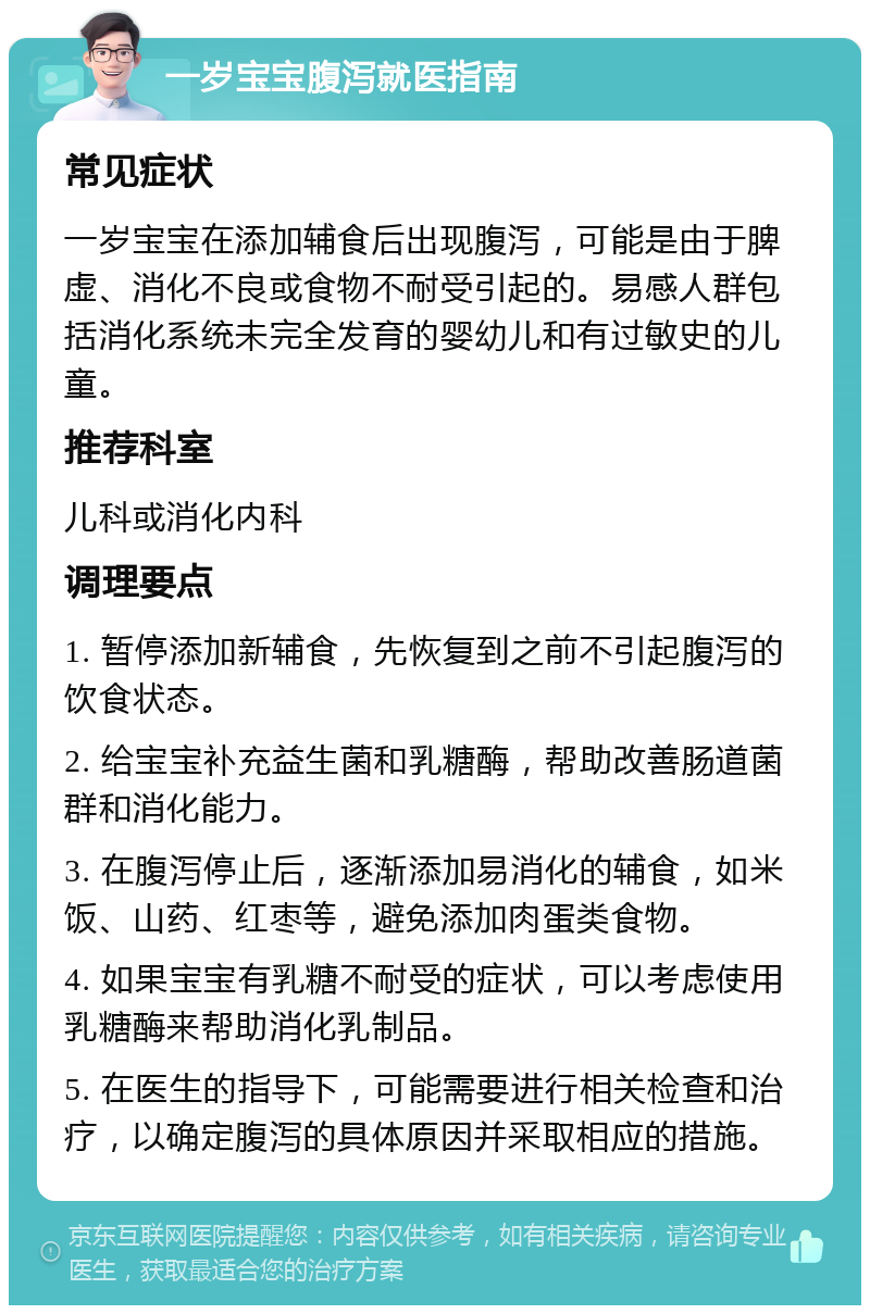 一岁宝宝腹泻就医指南 常见症状 一岁宝宝在添加辅食后出现腹泻，可能是由于脾虚、消化不良或食物不耐受引起的。易感人群包括消化系统未完全发育的婴幼儿和有过敏史的儿童。 推荐科室 儿科或消化内科 调理要点 1. 暂停添加新辅食，先恢复到之前不引起腹泻的饮食状态。 2. 给宝宝补充益生菌和乳糖酶，帮助改善肠道菌群和消化能力。 3. 在腹泻停止后，逐渐添加易消化的辅食，如米饭、山药、红枣等，避免添加肉蛋类食物。 4. 如果宝宝有乳糖不耐受的症状，可以考虑使用乳糖酶来帮助消化乳制品。 5. 在医生的指导下，可能需要进行相关检查和治疗，以确定腹泻的具体原因并采取相应的措施。