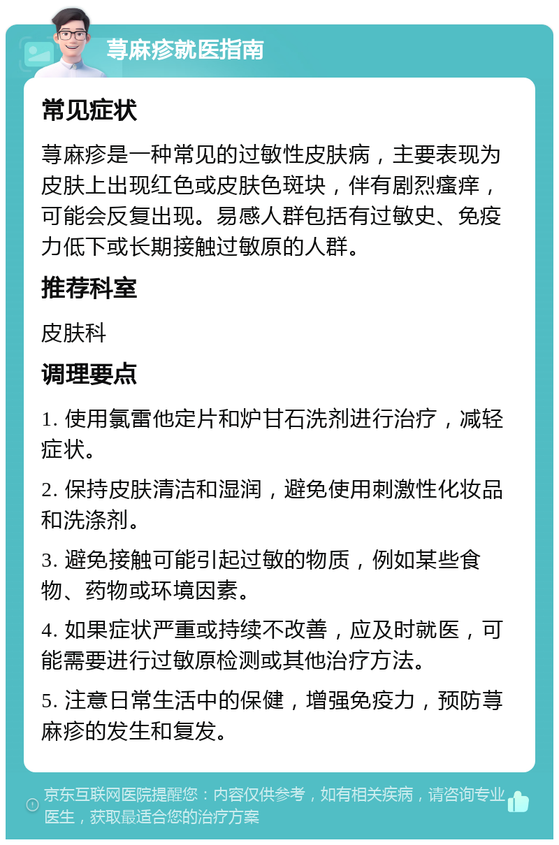 荨麻疹就医指南 常见症状 荨麻疹是一种常见的过敏性皮肤病，主要表现为皮肤上出现红色或皮肤色斑块，伴有剧烈瘙痒，可能会反复出现。易感人群包括有过敏史、免疫力低下或长期接触过敏原的人群。 推荐科室 皮肤科 调理要点 1. 使用氯雷他定片和炉甘石洗剂进行治疗，减轻症状。 2. 保持皮肤清洁和湿润，避免使用刺激性化妆品和洗涤剂。 3. 避免接触可能引起过敏的物质，例如某些食物、药物或环境因素。 4. 如果症状严重或持续不改善，应及时就医，可能需要进行过敏原检测或其他治疗方法。 5. 注意日常生活中的保健，增强免疫力，预防荨麻疹的发生和复发。