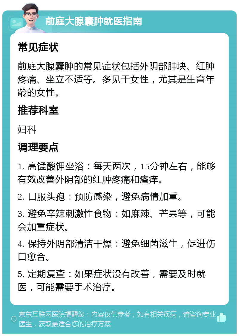 前庭大腺囊肿就医指南 常见症状 前庭大腺囊肿的常见症状包括外阴部肿块、红肿疼痛、坐立不适等。多见于女性，尤其是生育年龄的女性。 推荐科室 妇科 调理要点 1. 高锰酸钾坐浴：每天两次，15分钟左右，能够有效改善外阴部的红肿疼痛和瘙痒。 2. 口服头孢：预防感染，避免病情加重。 3. 避免辛辣刺激性食物：如麻辣、芒果等，可能会加重症状。 4. 保持外阴部清洁干燥：避免细菌滋生，促进伤口愈合。 5. 定期复查：如果症状没有改善，需要及时就医，可能需要手术治疗。