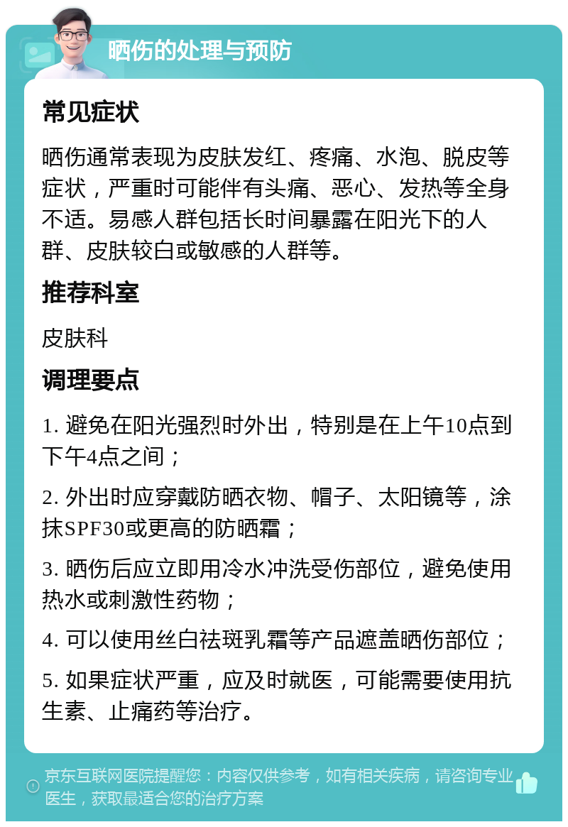 晒伤的处理与预防 常见症状 晒伤通常表现为皮肤发红、疼痛、水泡、脱皮等症状，严重时可能伴有头痛、恶心、发热等全身不适。易感人群包括长时间暴露在阳光下的人群、皮肤较白或敏感的人群等。 推荐科室 皮肤科 调理要点 1. 避免在阳光强烈时外出，特别是在上午10点到下午4点之间； 2. 外出时应穿戴防晒衣物、帽子、太阳镜等，涂抹SPF30或更高的防晒霜； 3. 晒伤后应立即用冷水冲洗受伤部位，避免使用热水或刺激性药物； 4. 可以使用丝白祛斑乳霜等产品遮盖晒伤部位； 5. 如果症状严重，应及时就医，可能需要使用抗生素、止痛药等治疗。