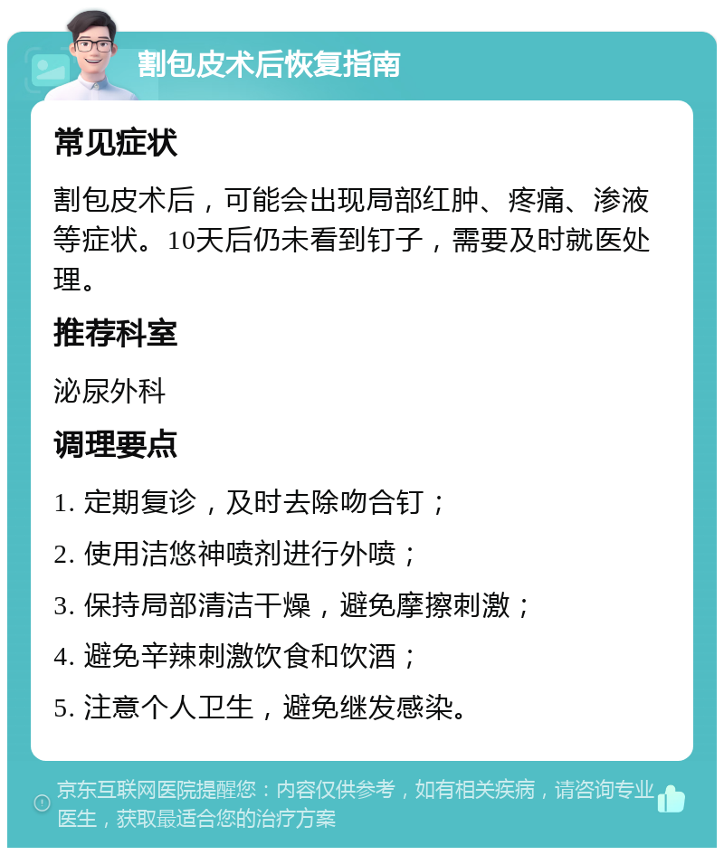 割包皮术后恢复指南 常见症状 割包皮术后，可能会出现局部红肿、疼痛、渗液等症状。10天后仍未看到钉子，需要及时就医处理。 推荐科室 泌尿外科 调理要点 1. 定期复诊，及时去除吻合钉； 2. 使用洁悠神喷剂进行外喷； 3. 保持局部清洁干燥，避免摩擦刺激； 4. 避免辛辣刺激饮食和饮酒； 5. 注意个人卫生，避免继发感染。