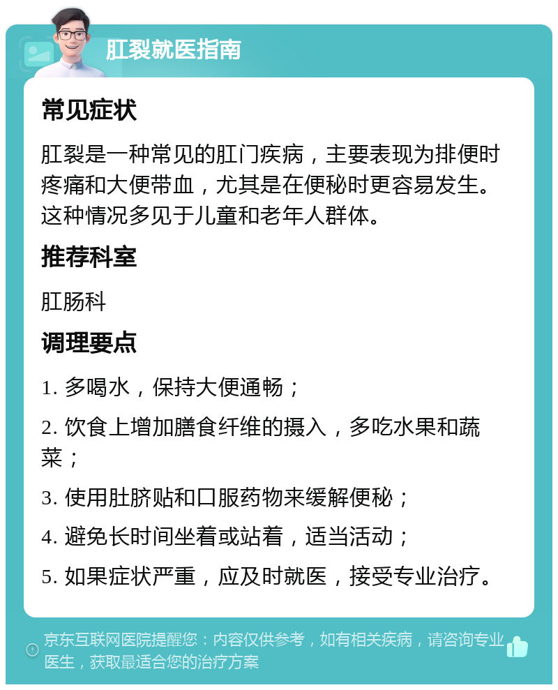 肛裂就医指南 常见症状 肛裂是一种常见的肛门疾病，主要表现为排便时疼痛和大便带血，尤其是在便秘时更容易发生。这种情况多见于儿童和老年人群体。 推荐科室 肛肠科 调理要点 1. 多喝水，保持大便通畅； 2. 饮食上增加膳食纤维的摄入，多吃水果和蔬菜； 3. 使用肚脐贴和口服药物来缓解便秘； 4. 避免长时间坐着或站着，适当活动； 5. 如果症状严重，应及时就医，接受专业治疗。