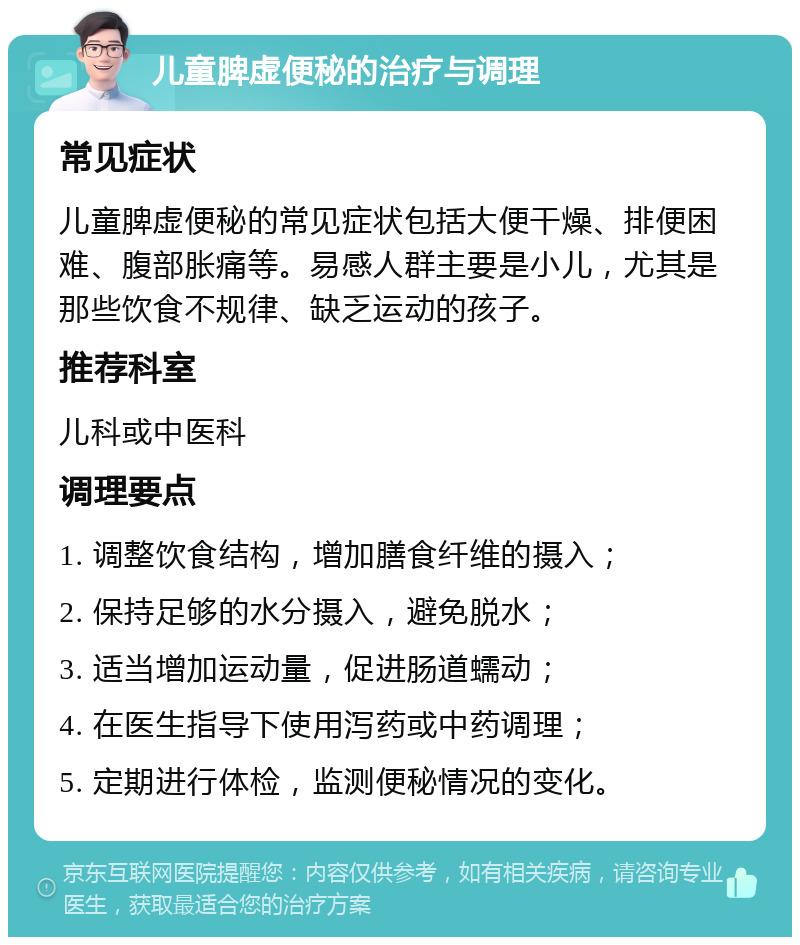 儿童脾虚便秘的治疗与调理 常见症状 儿童脾虚便秘的常见症状包括大便干燥、排便困难、腹部胀痛等。易感人群主要是小儿，尤其是那些饮食不规律、缺乏运动的孩子。 推荐科室 儿科或中医科 调理要点 1. 调整饮食结构，增加膳食纤维的摄入； 2. 保持足够的水分摄入，避免脱水； 3. 适当增加运动量，促进肠道蠕动； 4. 在医生指导下使用泻药或中药调理； 5. 定期进行体检，监测便秘情况的变化。