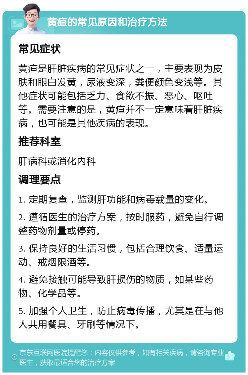 黄疸的常见原因和治疗方法 常见症状 黄疸是肝脏疾病的常见症状之一，主要表现为皮肤和眼白发黄，尿液变深，粪便颜色变浅等。其他症状可能包括乏力、食欲不振、恶心、呕吐等。需要注意的是，黄疸并不一定意味着肝脏疾病，也可能是其他疾病的表现。 推荐科室 肝病科或消化内科 调理要点 1. 定期复查，监测肝功能和病毒载量的变化。 2. 遵循医生的治疗方案，按时服药，避免自行调整药物剂量或停药。 3. 保持良好的生活习惯，包括合理饮食、适量运动、戒烟限酒等。 4. 避免接触可能导致肝损伤的物质，如某些药物、化学品等。 5. 加强个人卫生，防止病毒传播，尤其是在与他人共用餐具、牙刷等情况下。