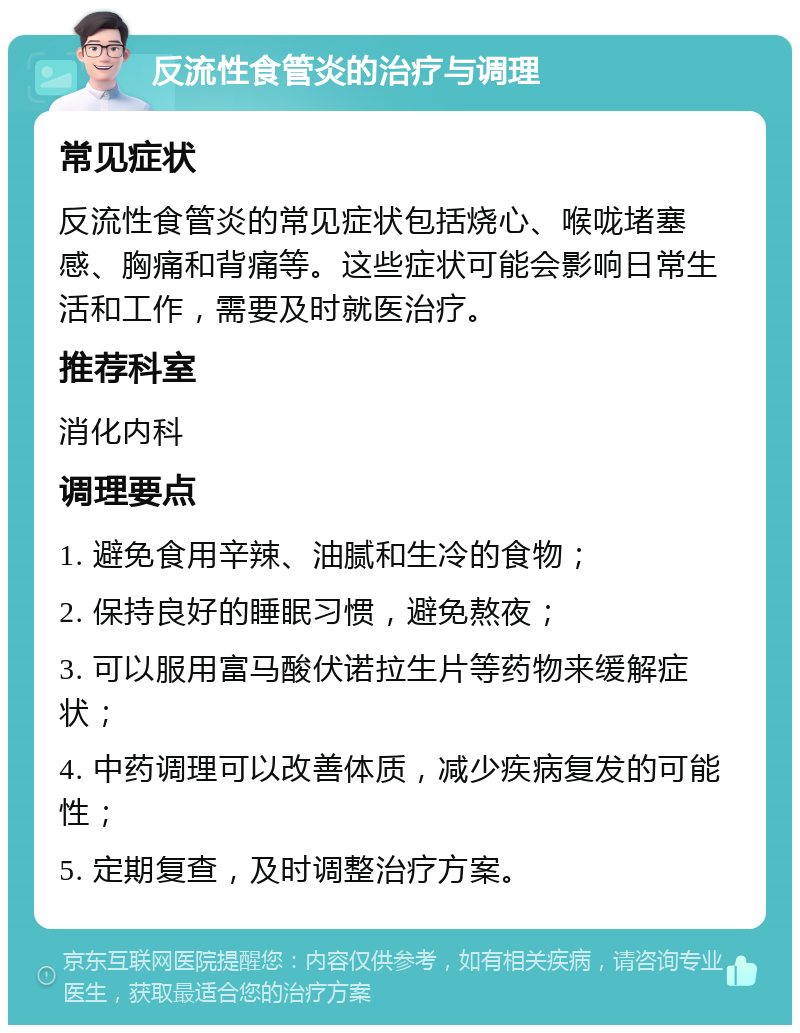 反流性食管炎的治疗与调理 常见症状 反流性食管炎的常见症状包括烧心、喉咙堵塞感、胸痛和背痛等。这些症状可能会影响日常生活和工作，需要及时就医治疗。 推荐科室 消化内科 调理要点 1. 避免食用辛辣、油腻和生冷的食物； 2. 保持良好的睡眠习惯，避免熬夜； 3. 可以服用富马酸伏诺拉生片等药物来缓解症状； 4. 中药调理可以改善体质，减少疾病复发的可能性； 5. 定期复查，及时调整治疗方案。