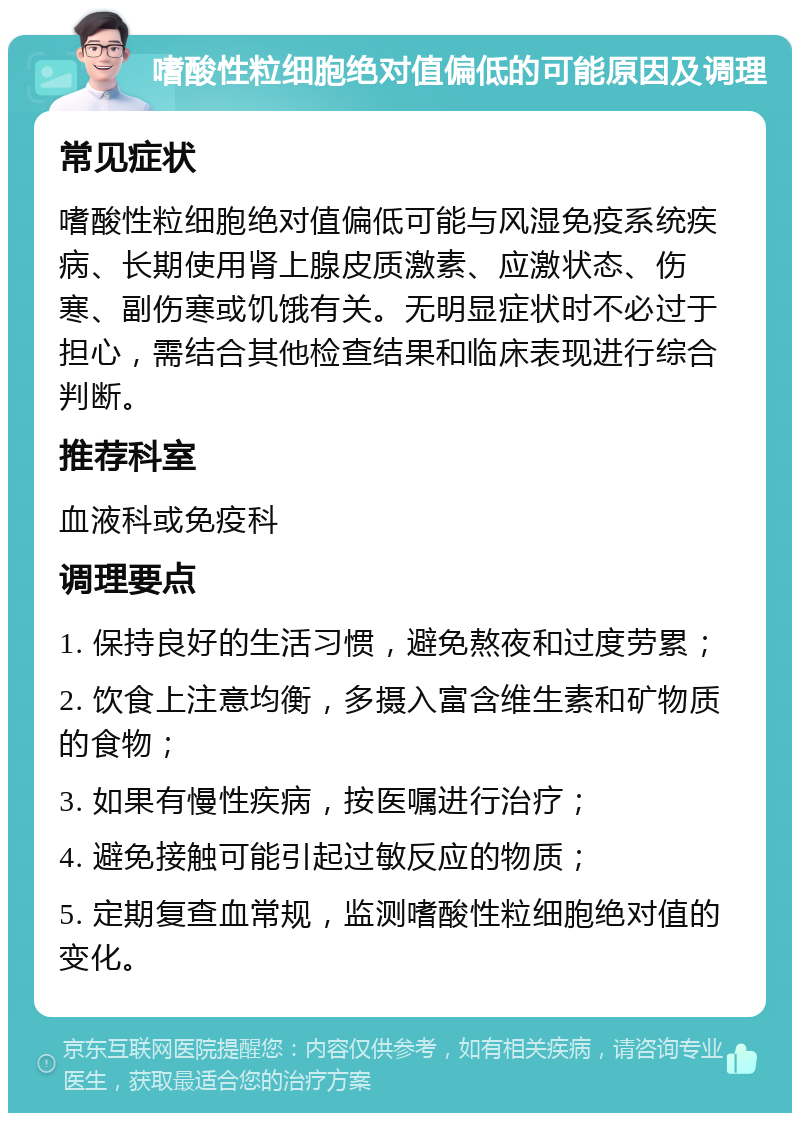 嗜酸性粒细胞绝对值偏低的可能原因及调理 常见症状 嗜酸性粒细胞绝对值偏低可能与风湿免疫系统疾病、长期使用肾上腺皮质激素、应激状态、伤寒、副伤寒或饥饿有关。无明显症状时不必过于担心，需结合其他检查结果和临床表现进行综合判断。 推荐科室 血液科或免疫科 调理要点 1. 保持良好的生活习惯，避免熬夜和过度劳累； 2. 饮食上注意均衡，多摄入富含维生素和矿物质的食物； 3. 如果有慢性疾病，按医嘱进行治疗； 4. 避免接触可能引起过敏反应的物质； 5. 定期复查血常规，监测嗜酸性粒细胞绝对值的变化。