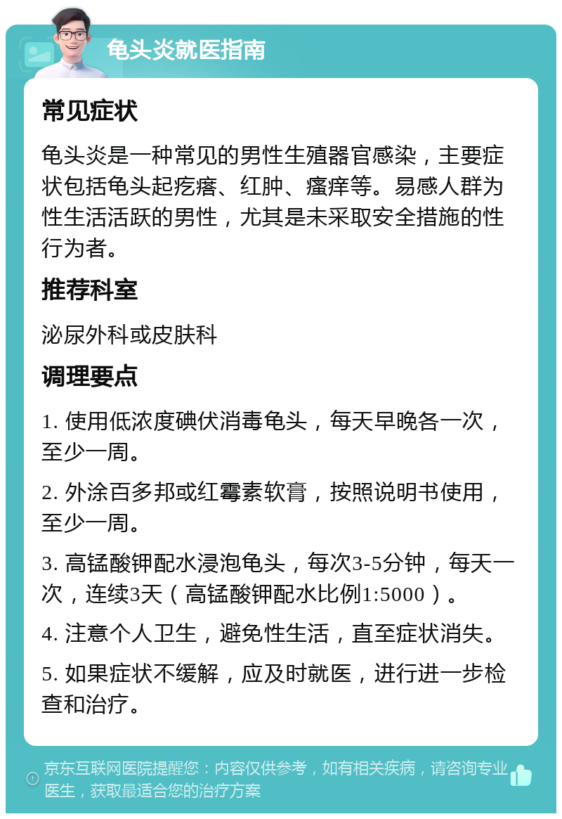 龟头炎就医指南 常见症状 龟头炎是一种常见的男性生殖器官感染，主要症状包括龟头起疙瘩、红肿、瘙痒等。易感人群为性生活活跃的男性，尤其是未采取安全措施的性行为者。 推荐科室 泌尿外科或皮肤科 调理要点 1. 使用低浓度碘伏消毒龟头，每天早晚各一次，至少一周。 2. 外涂百多邦或红霉素软膏，按照说明书使用，至少一周。 3. 高锰酸钾配水浸泡龟头，每次3-5分钟，每天一次，连续3天（高锰酸钾配水比例1:5000）。 4. 注意个人卫生，避免性生活，直至症状消失。 5. 如果症状不缓解，应及时就医，进行进一步检查和治疗。