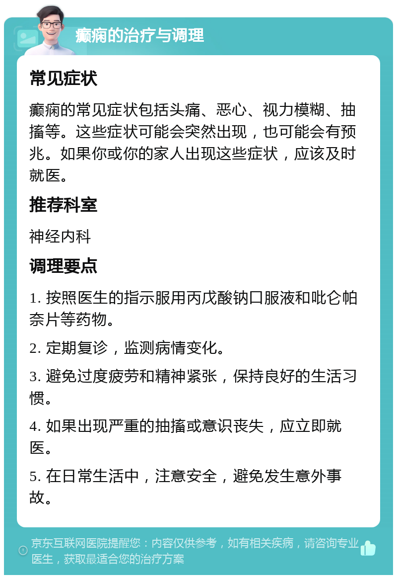 癫痫的治疗与调理 常见症状 癫痫的常见症状包括头痛、恶心、视力模糊、抽搐等。这些症状可能会突然出现，也可能会有预兆。如果你或你的家人出现这些症状，应该及时就医。 推荐科室 神经内科 调理要点 1. 按照医生的指示服用丙戊酸钠口服液和吡仑帕奈片等药物。 2. 定期复诊，监测病情变化。 3. 避免过度疲劳和精神紧张，保持良好的生活习惯。 4. 如果出现严重的抽搐或意识丧失，应立即就医。 5. 在日常生活中，注意安全，避免发生意外事故。