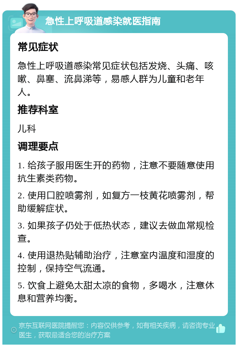 急性上呼吸道感染就医指南 常见症状 急性上呼吸道感染常见症状包括发烧、头痛、咳嗽、鼻塞、流鼻涕等，易感人群为儿童和老年人。 推荐科室 儿科 调理要点 1. 给孩子服用医生开的药物，注意不要随意使用抗生素类药物。 2. 使用口腔喷雾剂，如复方一枝黄花喷雾剂，帮助缓解症状。 3. 如果孩子仍处于低热状态，建议去做血常规检查。 4. 使用退热贴辅助治疗，注意室内温度和湿度的控制，保持空气流通。 5. 饮食上避免太甜太凉的食物，多喝水，注意休息和营养均衡。