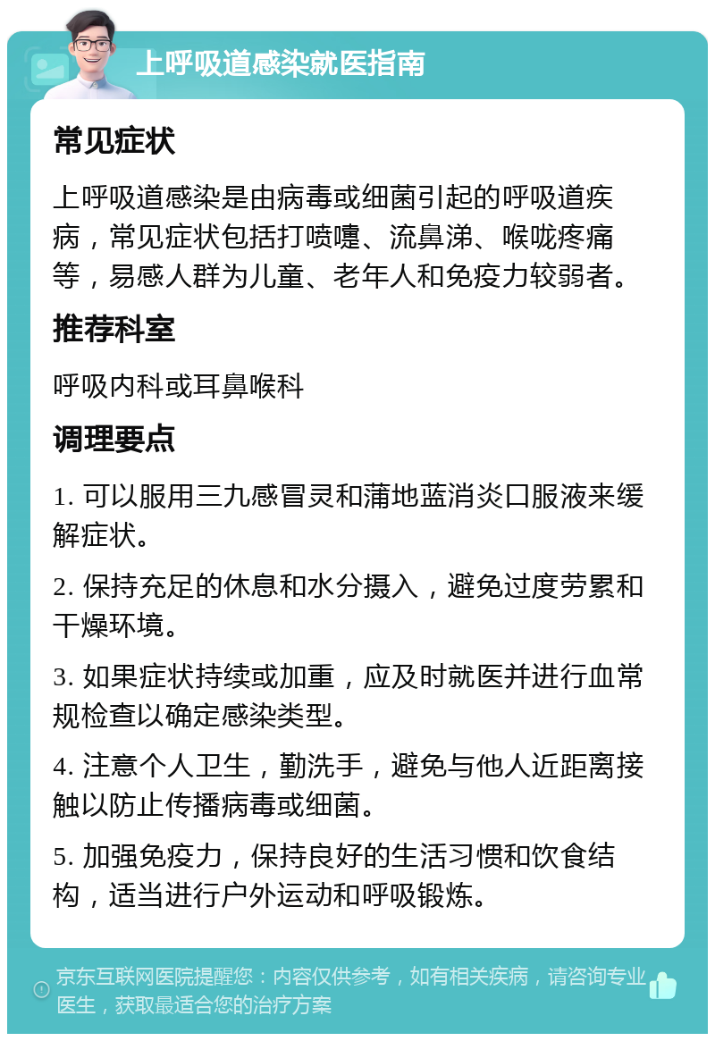 上呼吸道感染就医指南 常见症状 上呼吸道感染是由病毒或细菌引起的呼吸道疾病，常见症状包括打喷嚏、流鼻涕、喉咙疼痛等，易感人群为儿童、老年人和免疫力较弱者。 推荐科室 呼吸内科或耳鼻喉科 调理要点 1. 可以服用三九感冒灵和蒲地蓝消炎口服液来缓解症状。 2. 保持充足的休息和水分摄入，避免过度劳累和干燥环境。 3. 如果症状持续或加重，应及时就医并进行血常规检查以确定感染类型。 4. 注意个人卫生，勤洗手，避免与他人近距离接触以防止传播病毒或细菌。 5. 加强免疫力，保持良好的生活习惯和饮食结构，适当进行户外运动和呼吸锻炼。