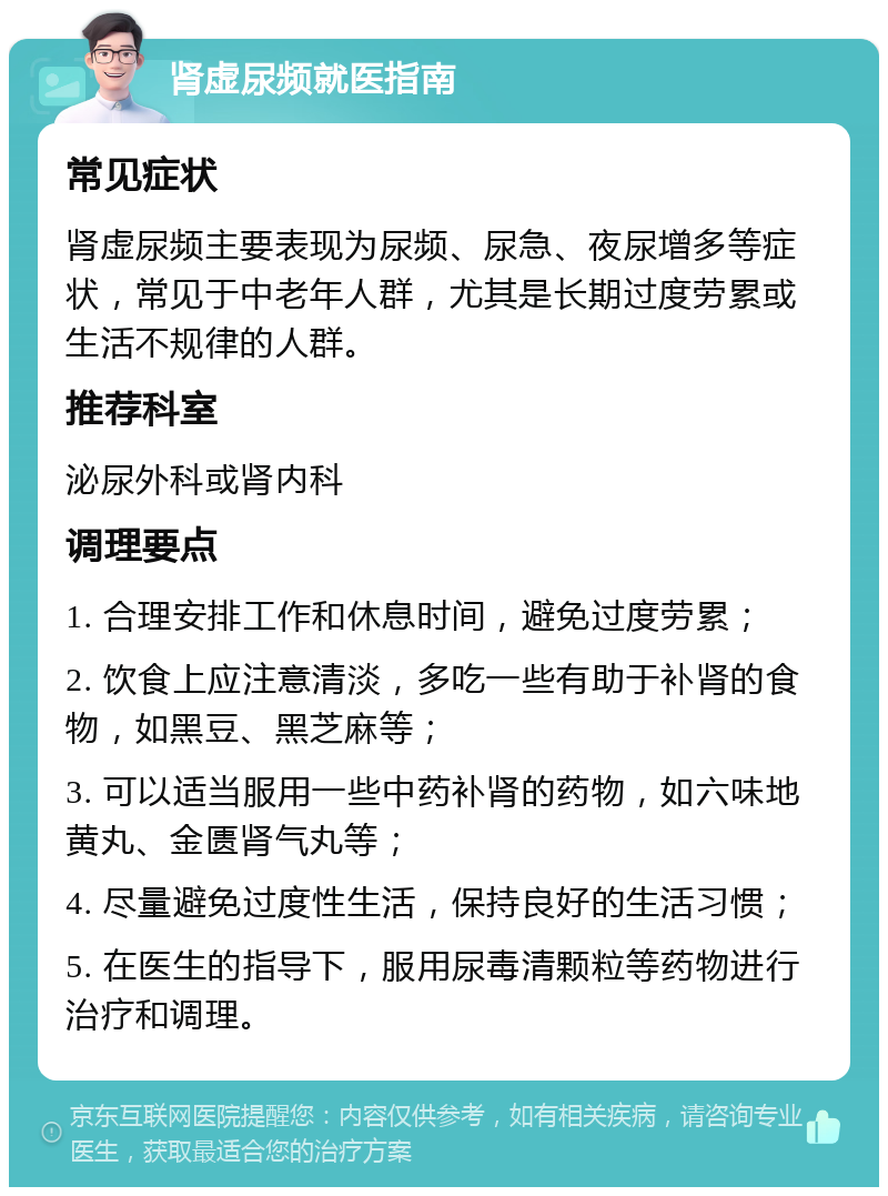 肾虚尿频就医指南 常见症状 肾虚尿频主要表现为尿频、尿急、夜尿增多等症状，常见于中老年人群，尤其是长期过度劳累或生活不规律的人群。 推荐科室 泌尿外科或肾内科 调理要点 1. 合理安排工作和休息时间，避免过度劳累； 2. 饮食上应注意清淡，多吃一些有助于补肾的食物，如黑豆、黑芝麻等； 3. 可以适当服用一些中药补肾的药物，如六味地黄丸、金匮肾气丸等； 4. 尽量避免过度性生活，保持良好的生活习惯； 5. 在医生的指导下，服用尿毒清颗粒等药物进行治疗和调理。