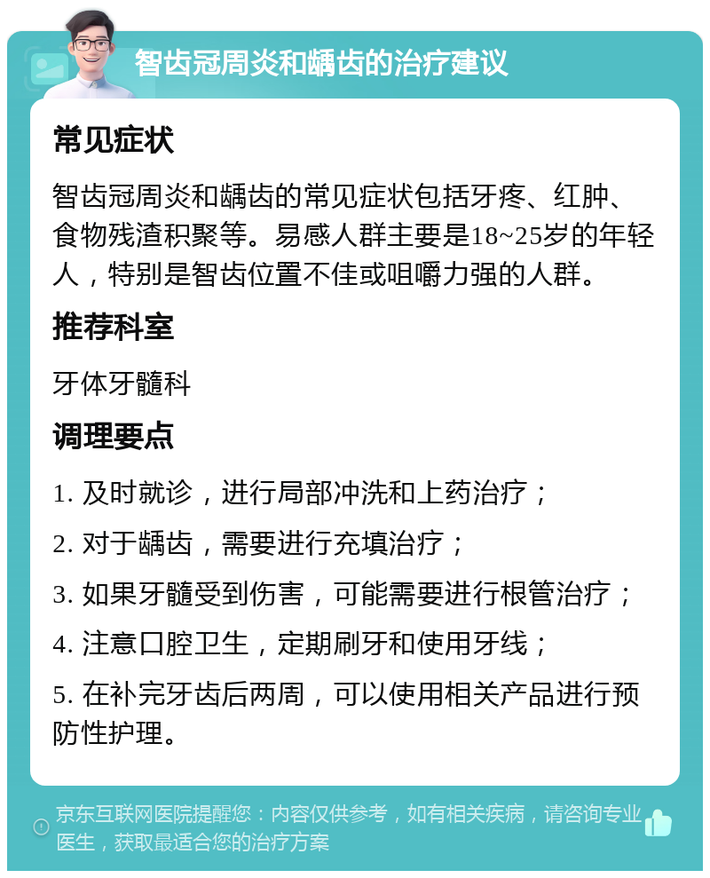 智齿冠周炎和龋齿的治疗建议 常见症状 智齿冠周炎和龋齿的常见症状包括牙疼、红肿、食物残渣积聚等。易感人群主要是18~25岁的年轻人，特别是智齿位置不佳或咀嚼力强的人群。 推荐科室 牙体牙髓科 调理要点 1. 及时就诊，进行局部冲洗和上药治疗； 2. 对于龋齿，需要进行充填治疗； 3. 如果牙髓受到伤害，可能需要进行根管治疗； 4. 注意口腔卫生，定期刷牙和使用牙线； 5. 在补完牙齿后两周，可以使用相关产品进行预防性护理。