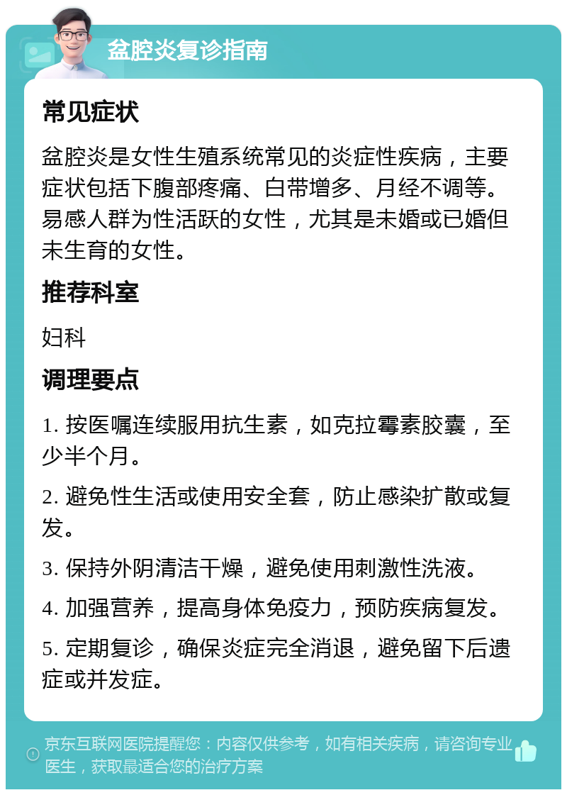 盆腔炎复诊指南 常见症状 盆腔炎是女性生殖系统常见的炎症性疾病，主要症状包括下腹部疼痛、白带增多、月经不调等。易感人群为性活跃的女性，尤其是未婚或已婚但未生育的女性。 推荐科室 妇科 调理要点 1. 按医嘱连续服用抗生素，如克拉霉素胶囊，至少半个月。 2. 避免性生活或使用安全套，防止感染扩散或复发。 3. 保持外阴清洁干燥，避免使用刺激性洗液。 4. 加强营养，提高身体免疫力，预防疾病复发。 5. 定期复诊，确保炎症完全消退，避免留下后遗症或并发症。