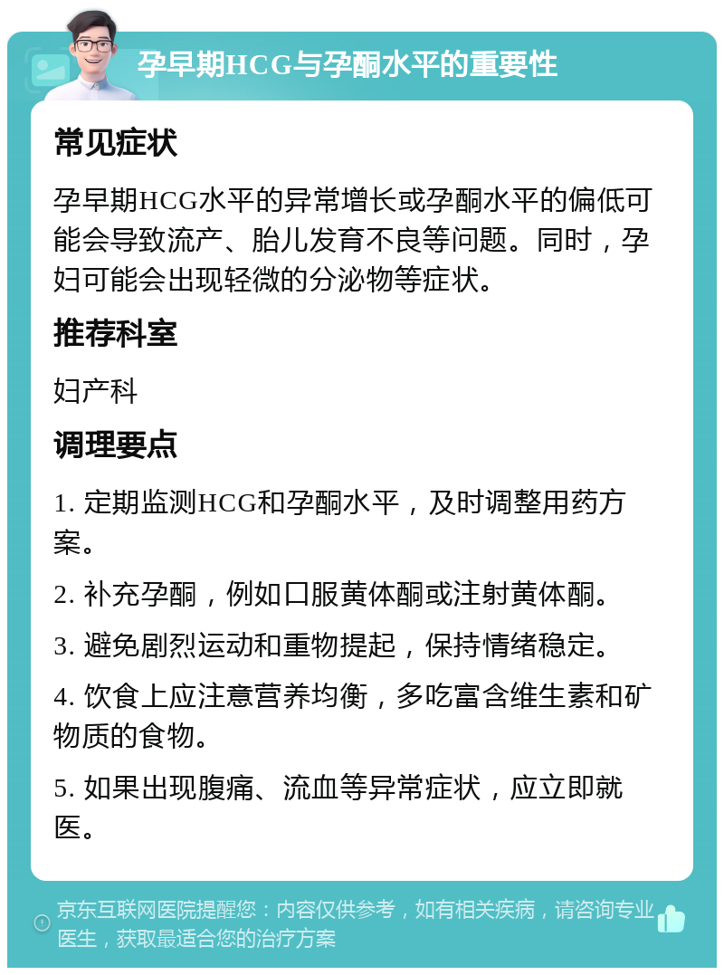 孕早期HCG与孕酮水平的重要性 常见症状 孕早期HCG水平的异常增长或孕酮水平的偏低可能会导致流产、胎儿发育不良等问题。同时，孕妇可能会出现轻微的分泌物等症状。 推荐科室 妇产科 调理要点 1. 定期监测HCG和孕酮水平，及时调整用药方案。 2. 补充孕酮，例如口服黄体酮或注射黄体酮。 3. 避免剧烈运动和重物提起，保持情绪稳定。 4. 饮食上应注意营养均衡，多吃富含维生素和矿物质的食物。 5. 如果出现腹痛、流血等异常症状，应立即就医。