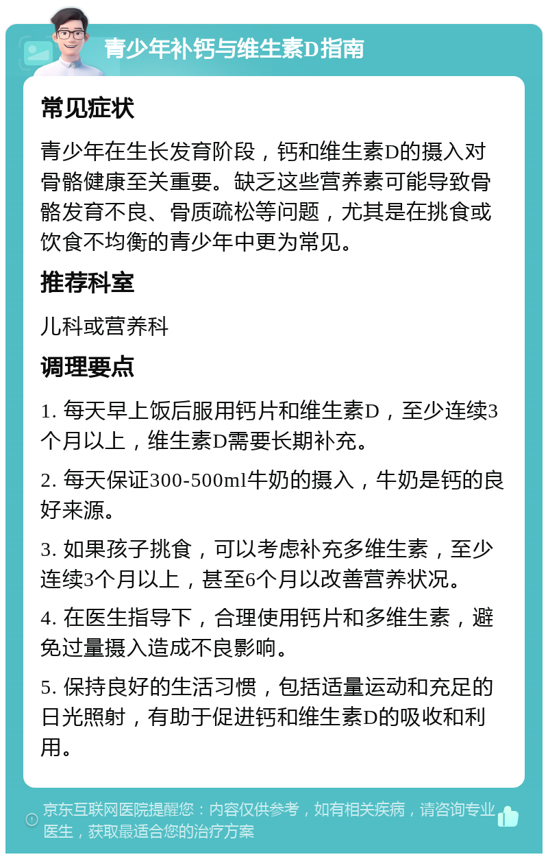 青少年补钙与维生素D指南 常见症状 青少年在生长发育阶段，钙和维生素D的摄入对骨骼健康至关重要。缺乏这些营养素可能导致骨骼发育不良、骨质疏松等问题，尤其是在挑食或饮食不均衡的青少年中更为常见。 推荐科室 儿科或营养科 调理要点 1. 每天早上饭后服用钙片和维生素D，至少连续3个月以上，维生素D需要长期补充。 2. 每天保证300-500ml牛奶的摄入，牛奶是钙的良好来源。 3. 如果孩子挑食，可以考虑补充多维生素，至少连续3个月以上，甚至6个月以改善营养状况。 4. 在医生指导下，合理使用钙片和多维生素，避免过量摄入造成不良影响。 5. 保持良好的生活习惯，包括适量运动和充足的日光照射，有助于促进钙和维生素D的吸收和利用。