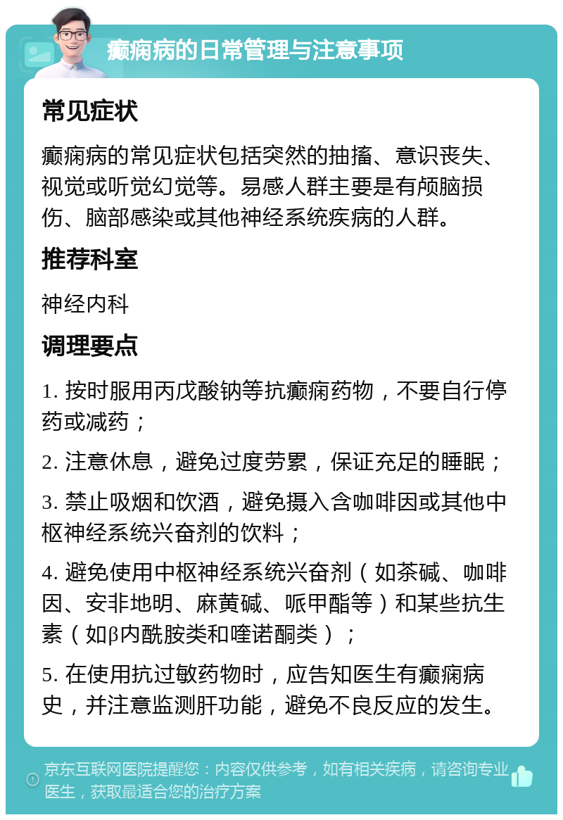 癫痫病的日常管理与注意事项 常见症状 癫痫病的常见症状包括突然的抽搐、意识丧失、视觉或听觉幻觉等。易感人群主要是有颅脑损伤、脑部感染或其他神经系统疾病的人群。 推荐科室 神经内科 调理要点 1. 按时服用丙戊酸钠等抗癫痫药物，不要自行停药或减药； 2. 注意休息，避免过度劳累，保证充足的睡眠； 3. 禁止吸烟和饮酒，避免摄入含咖啡因或其他中枢神经系统兴奋剂的饮料； 4. 避免使用中枢神经系统兴奋剂（如茶碱、咖啡因、安非地明、麻黄碱、哌甲酯等）和某些抗生素（如β内酰胺类和喹诺酮类）； 5. 在使用抗过敏药物时，应告知医生有癫痫病史，并注意监测肝功能，避免不良反应的发生。