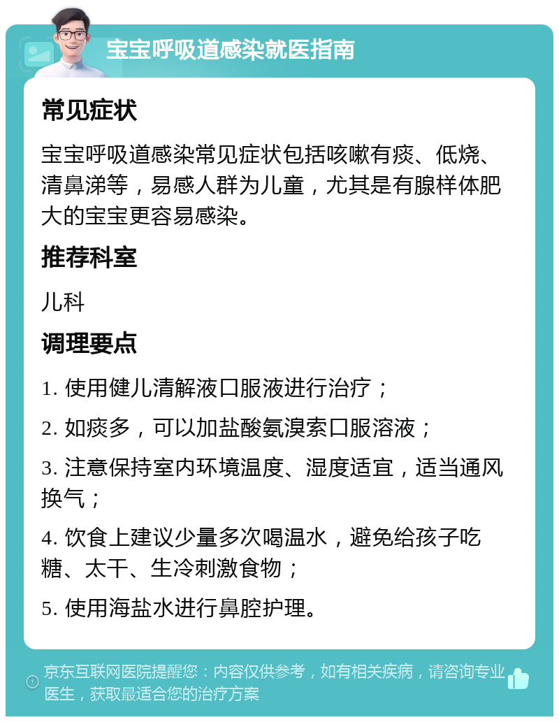 宝宝呼吸道感染就医指南 常见症状 宝宝呼吸道感染常见症状包括咳嗽有痰、低烧、清鼻涕等，易感人群为儿童，尤其是有腺样体肥大的宝宝更容易感染。 推荐科室 儿科 调理要点 1. 使用健儿清解液口服液进行治疗； 2. 如痰多，可以加盐酸氨溴索口服溶液； 3. 注意保持室内环境温度、湿度适宜，适当通风换气； 4. 饮食上建议少量多次喝温水，避免给孩子吃糖、太干、生冷刺激食物； 5. 使用海盐水进行鼻腔护理。