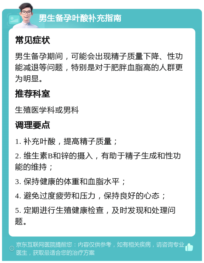 男生备孕叶酸补充指南 常见症状 男生备孕期间，可能会出现精子质量下降、性功能减退等问题，特别是对于肥胖血脂高的人群更为明显。 推荐科室 生殖医学科或男科 调理要点 1. 补充叶酸，提高精子质量； 2. 维生素B和锌的摄入，有助于精子生成和性功能的维持； 3. 保持健康的体重和血脂水平； 4. 避免过度疲劳和压力，保持良好的心态； 5. 定期进行生殖健康检查，及时发现和处理问题。