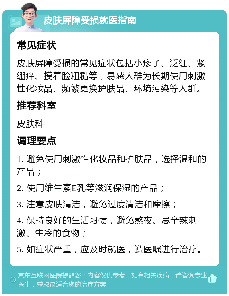 皮肤屏障受损就医指南 常见症状 皮肤屏障受损的常见症状包括小疹子、泛红、紧绷痒、摸着脸粗糙等，易感人群为长期使用刺激性化妆品、频繁更换护肤品、环境污染等人群。 推荐科室 皮肤科 调理要点 1. 避免使用刺激性化妆品和护肤品，选择温和的产品； 2. 使用维生素E乳等滋润保湿的产品； 3. 注意皮肤清洁，避免过度清洁和摩擦； 4. 保持良好的生活习惯，避免熬夜、忌辛辣刺激、生冷的食物； 5. 如症状严重，应及时就医，遵医嘱进行治疗。