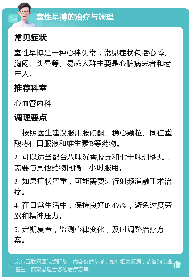 室性早搏的治疗与调理 常见症状 室性早搏是一种心律失常，常见症状包括心悸、胸闷、头晕等。易感人群主要是心脏病患者和老年人。 推荐科室 心血管内科 调理要点 1. 按照医生建议服用胺碘酮、稳心颗粒、同仁堂酸枣仁口服液和维生素B等药物。 2. 可以适当配合八味沉香胶囊和七十味珊瑚丸，需要与其他药物间隔一小时服用。 3. 如果症状严重，可能需要进行射频消融手术治疗。 4. 在日常生活中，保持良好的心态，避免过度劳累和精神压力。 5. 定期复查，监测心律变化，及时调整治疗方案。