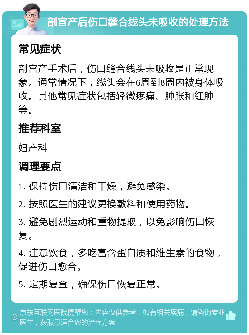 剖宫产后伤口缝合线头未吸收的处理方法 常见症状 剖宫产手术后，伤口缝合线头未吸收是正常现象。通常情况下，线头会在6周到8周内被身体吸收。其他常见症状包括轻微疼痛、肿胀和红肿等。 推荐科室 妇产科 调理要点 1. 保持伤口清洁和干燥，避免感染。 2. 按照医生的建议更换敷料和使用药物。 3. 避免剧烈运动和重物提取，以免影响伤口恢复。 4. 注意饮食，多吃富含蛋白质和维生素的食物，促进伤口愈合。 5. 定期复查，确保伤口恢复正常。