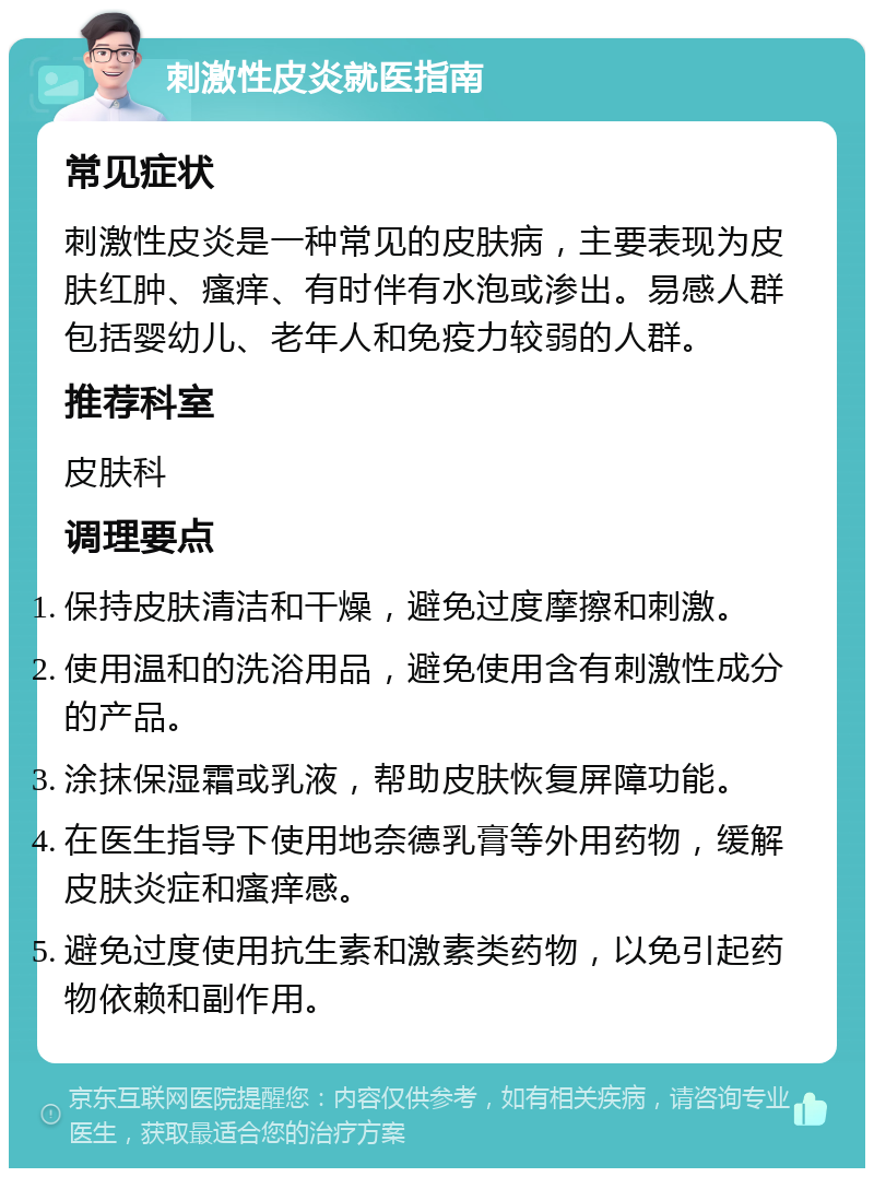 刺激性皮炎就医指南 常见症状 刺激性皮炎是一种常见的皮肤病，主要表现为皮肤红肿、瘙痒、有时伴有水泡或渗出。易感人群包括婴幼儿、老年人和免疫力较弱的人群。 推荐科室 皮肤科 调理要点 保持皮肤清洁和干燥，避免过度摩擦和刺激。 使用温和的洗浴用品，避免使用含有刺激性成分的产品。 涂抹保湿霜或乳液，帮助皮肤恢复屏障功能。 在医生指导下使用地奈德乳膏等外用药物，缓解皮肤炎症和瘙痒感。 避免过度使用抗生素和激素类药物，以免引起药物依赖和副作用。