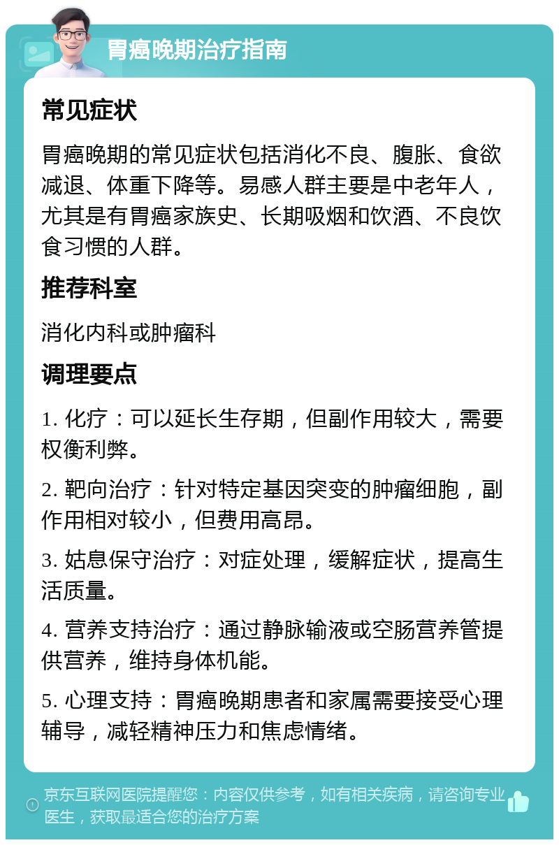 胃癌晚期治疗指南 常见症状 胃癌晚期的常见症状包括消化不良、腹胀、食欲减退、体重下降等。易感人群主要是中老年人，尤其是有胃癌家族史、长期吸烟和饮酒、不良饮食习惯的人群。 推荐科室 消化内科或肿瘤科 调理要点 1. 化疗：可以延长生存期，但副作用较大，需要权衡利弊。 2. 靶向治疗：针对特定基因突变的肿瘤细胞，副作用相对较小，但费用高昂。 3. 姑息保守治疗：对症处理，缓解症状，提高生活质量。 4. 营养支持治疗：通过静脉输液或空肠营养管提供营养，维持身体机能。 5. 心理支持：胃癌晚期患者和家属需要接受心理辅导，减轻精神压力和焦虑情绪。