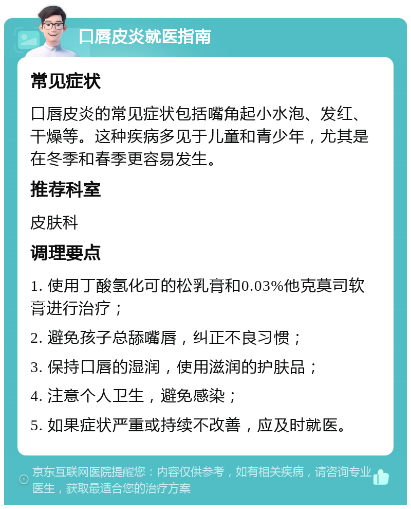 口唇皮炎就医指南 常见症状 口唇皮炎的常见症状包括嘴角起小水泡、发红、干燥等。这种疾病多见于儿童和青少年，尤其是在冬季和春季更容易发生。 推荐科室 皮肤科 调理要点 1. 使用丁酸氢化可的松乳膏和0.03%他克莫司软膏进行治疗； 2. 避免孩子总舔嘴唇，纠正不良习惯； 3. 保持口唇的湿润，使用滋润的护肤品； 4. 注意个人卫生，避免感染； 5. 如果症状严重或持续不改善，应及时就医。