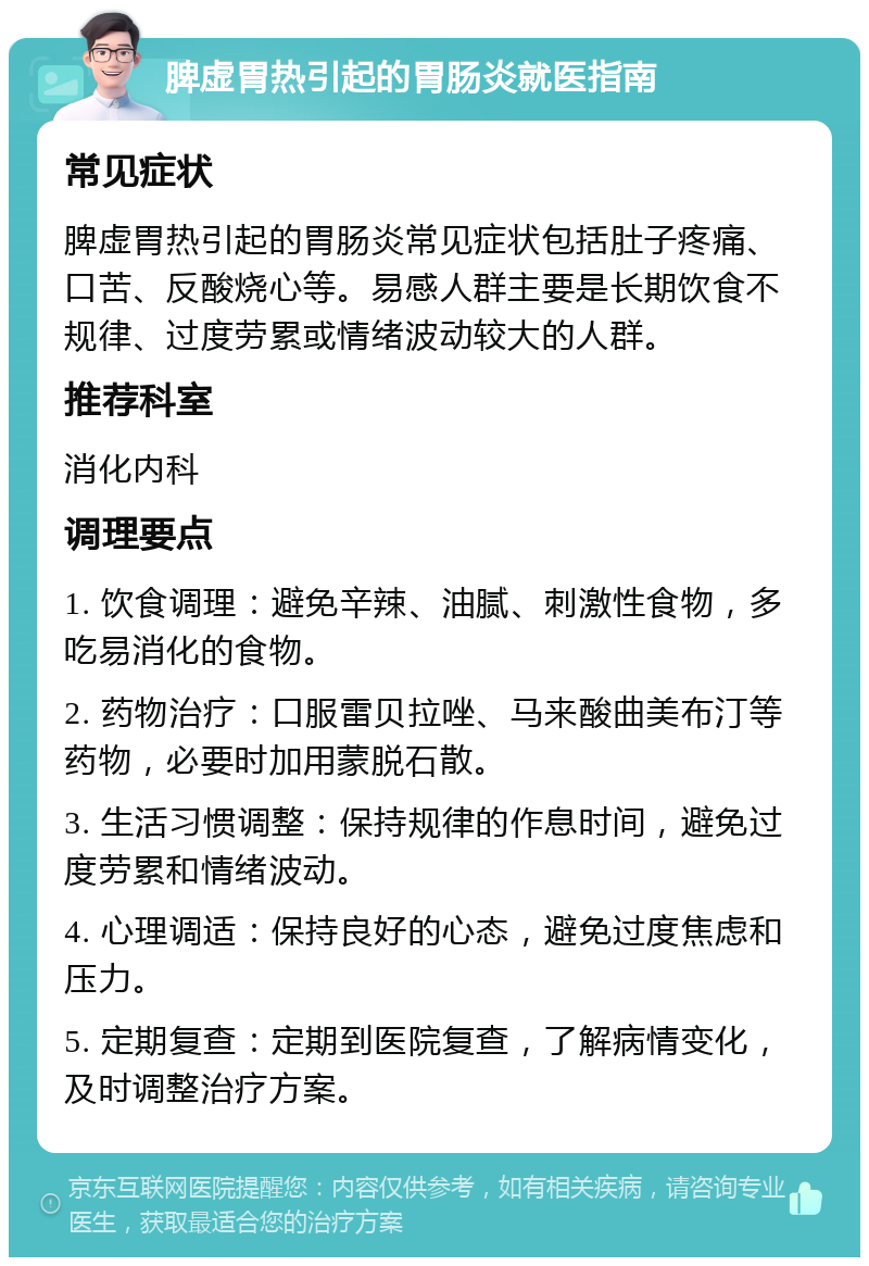 脾虚胃热引起的胃肠炎就医指南 常见症状 脾虚胃热引起的胃肠炎常见症状包括肚子疼痛、口苦、反酸烧心等。易感人群主要是长期饮食不规律、过度劳累或情绪波动较大的人群。 推荐科室 消化内科 调理要点 1. 饮食调理：避免辛辣、油腻、刺激性食物，多吃易消化的食物。 2. 药物治疗：口服雷贝拉唑、马来酸曲美布汀等药物，必要时加用蒙脱石散。 3. 生活习惯调整：保持规律的作息时间，避免过度劳累和情绪波动。 4. 心理调适：保持良好的心态，避免过度焦虑和压力。 5. 定期复查：定期到医院复查，了解病情变化，及时调整治疗方案。