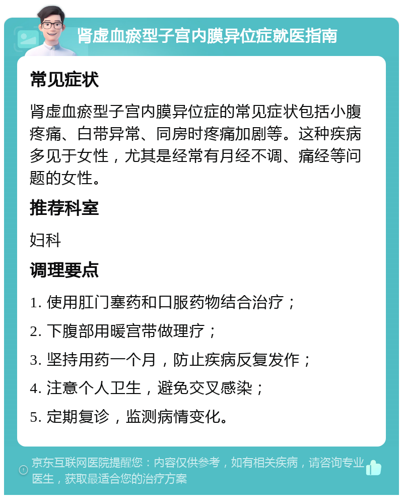 肾虚血瘀型子宫内膜异位症就医指南 常见症状 肾虚血瘀型子宫内膜异位症的常见症状包括小腹疼痛、白带异常、同房时疼痛加剧等。这种疾病多见于女性，尤其是经常有月经不调、痛经等问题的女性。 推荐科室 妇科 调理要点 1. 使用肛门塞药和口服药物结合治疗； 2. 下腹部用暖宫带做理疗； 3. 坚持用药一个月，防止疾病反复发作； 4. 注意个人卫生，避免交叉感染； 5. 定期复诊，监测病情变化。