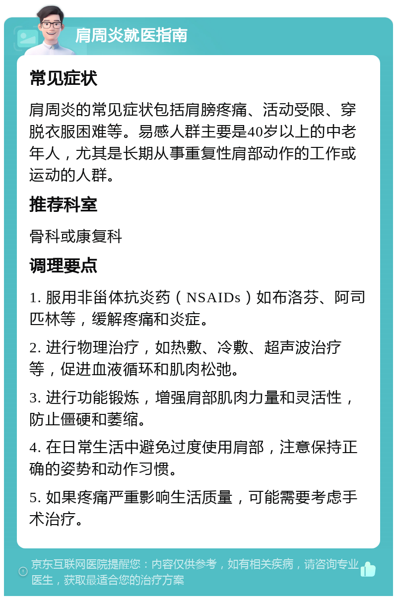 肩周炎就医指南 常见症状 肩周炎的常见症状包括肩膀疼痛、活动受限、穿脱衣服困难等。易感人群主要是40岁以上的中老年人，尤其是长期从事重复性肩部动作的工作或运动的人群。 推荐科室 骨科或康复科 调理要点 1. 服用非甾体抗炎药（NSAIDs）如布洛芬、阿司匹林等，缓解疼痛和炎症。 2. 进行物理治疗，如热敷、冷敷、超声波治疗等，促进血液循环和肌肉松弛。 3. 进行功能锻炼，增强肩部肌肉力量和灵活性，防止僵硬和萎缩。 4. 在日常生活中避免过度使用肩部，注意保持正确的姿势和动作习惯。 5. 如果疼痛严重影响生活质量，可能需要考虑手术治疗。