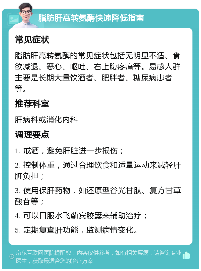 脂肪肝高转氨酶快速降低指南 常见症状 脂肪肝高转氨酶的常见症状包括无明显不适、食欲减退、恶心、呕吐、右上腹疼痛等。易感人群主要是长期大量饮酒者、肥胖者、糖尿病患者等。 推荐科室 肝病科或消化内科 调理要点 1. 戒酒，避免肝脏进一步损伤； 2. 控制体重，通过合理饮食和适量运动来减轻肝脏负担； 3. 使用保肝药物，如还原型谷光甘肽、复方甘草酸苷等； 4. 可以口服水飞蓟宾胶囊来辅助治疗； 5. 定期复查肝功能，监测病情变化。