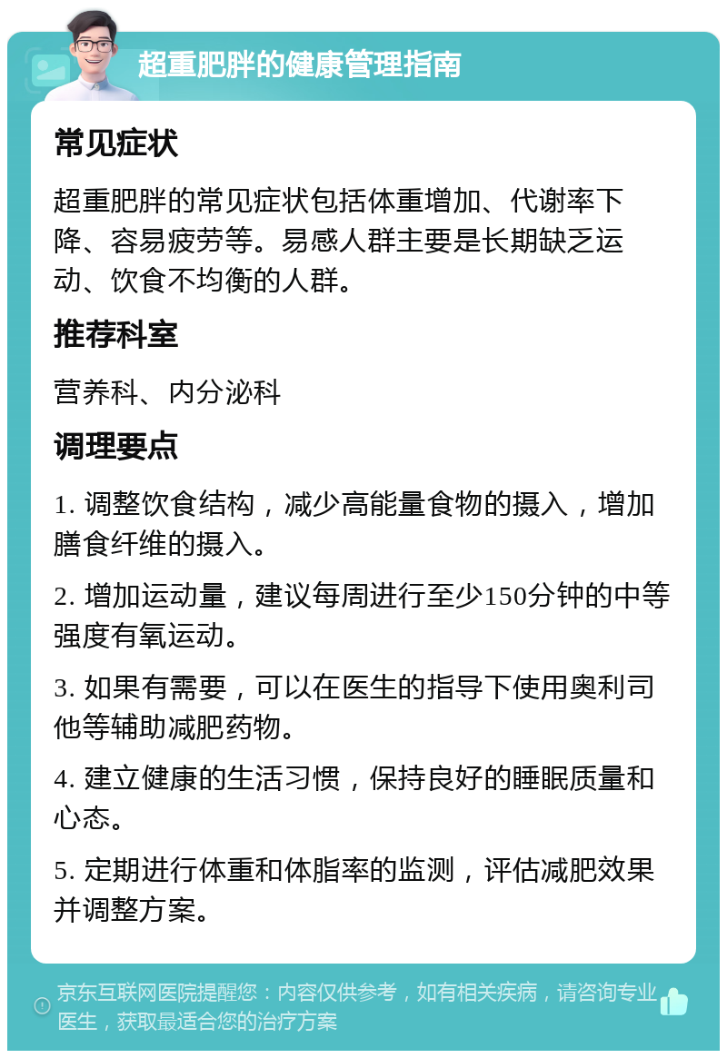 超重肥胖的健康管理指南 常见症状 超重肥胖的常见症状包括体重增加、代谢率下降、容易疲劳等。易感人群主要是长期缺乏运动、饮食不均衡的人群。 推荐科室 营养科、内分泌科 调理要点 1. 调整饮食结构，减少高能量食物的摄入，增加膳食纤维的摄入。 2. 增加运动量，建议每周进行至少150分钟的中等强度有氧运动。 3. 如果有需要，可以在医生的指导下使用奥利司他等辅助减肥药物。 4. 建立健康的生活习惯，保持良好的睡眠质量和心态。 5. 定期进行体重和体脂率的监测，评估减肥效果并调整方案。