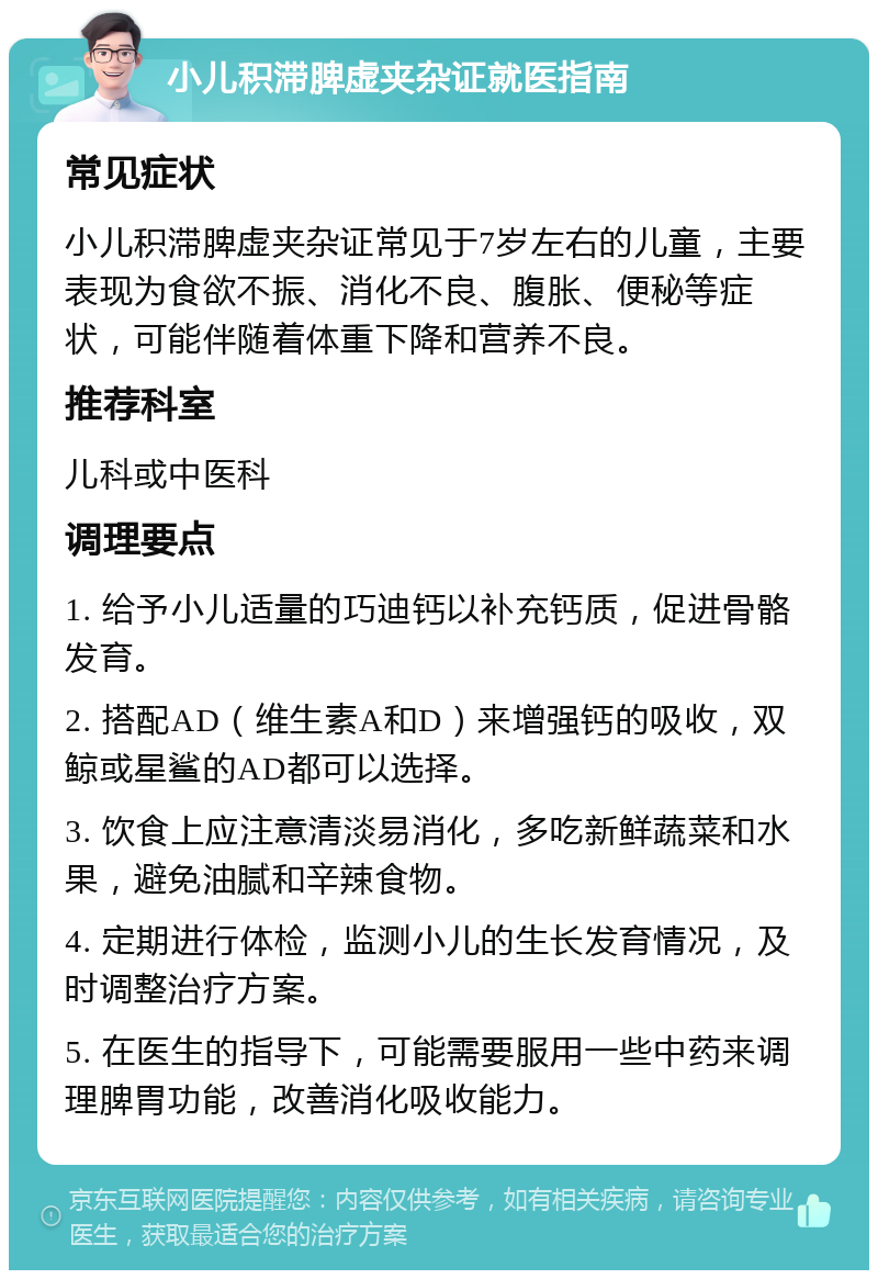 小儿积滞脾虚夹杂证就医指南 常见症状 小儿积滞脾虚夹杂证常见于7岁左右的儿童，主要表现为食欲不振、消化不良、腹胀、便秘等症状，可能伴随着体重下降和营养不良。 推荐科室 儿科或中医科 调理要点 1. 给予小儿适量的巧迪钙以补充钙质，促进骨骼发育。 2. 搭配AD（维生素A和D）来增强钙的吸收，双鲸或星鲨的AD都可以选择。 3. 饮食上应注意清淡易消化，多吃新鲜蔬菜和水果，避免油腻和辛辣食物。 4. 定期进行体检，监测小儿的生长发育情况，及时调整治疗方案。 5. 在医生的指导下，可能需要服用一些中药来调理脾胃功能，改善消化吸收能力。