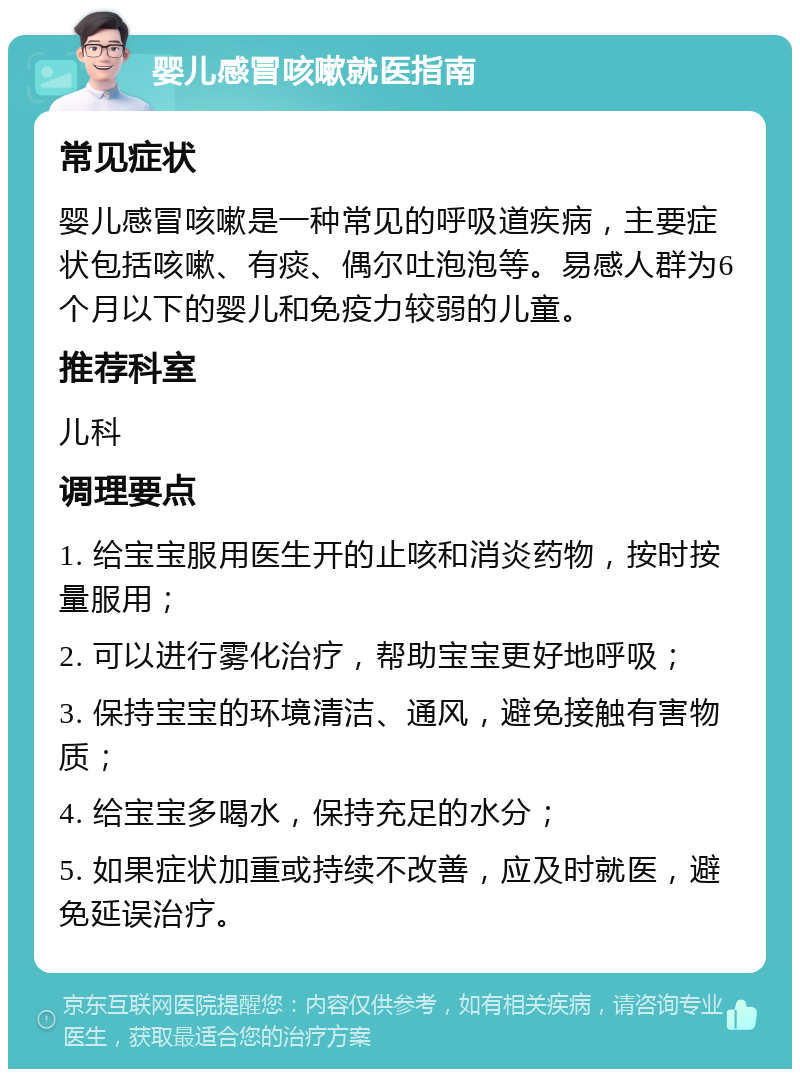 婴儿感冒咳嗽就医指南 常见症状 婴儿感冒咳嗽是一种常见的呼吸道疾病，主要症状包括咳嗽、有痰、偶尔吐泡泡等。易感人群为6个月以下的婴儿和免疫力较弱的儿童。 推荐科室 儿科 调理要点 1. 给宝宝服用医生开的止咳和消炎药物，按时按量服用； 2. 可以进行雾化治疗，帮助宝宝更好地呼吸； 3. 保持宝宝的环境清洁、通风，避免接触有害物质； 4. 给宝宝多喝水，保持充足的水分； 5. 如果症状加重或持续不改善，应及时就医，避免延误治疗。