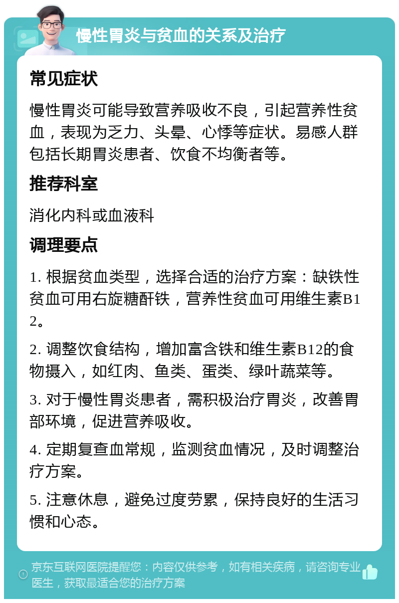 慢性胃炎与贫血的关系及治疗 常见症状 慢性胃炎可能导致营养吸收不良，引起营养性贫血，表现为乏力、头晕、心悸等症状。易感人群包括长期胃炎患者、饮食不均衡者等。 推荐科室 消化内科或血液科 调理要点 1. 根据贫血类型，选择合适的治疗方案：缺铁性贫血可用右旋糖酐铁，营养性贫血可用维生素B12。 2. 调整饮食结构，增加富含铁和维生素B12的食物摄入，如红肉、鱼类、蛋类、绿叶蔬菜等。 3. 对于慢性胃炎患者，需积极治疗胃炎，改善胃部环境，促进营养吸收。 4. 定期复查血常规，监测贫血情况，及时调整治疗方案。 5. 注意休息，避免过度劳累，保持良好的生活习惯和心态。