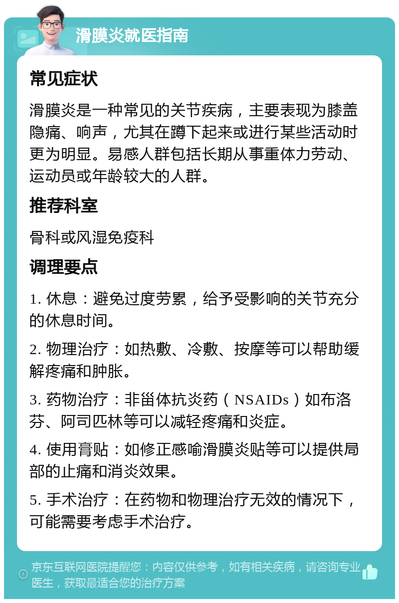 滑膜炎就医指南 常见症状 滑膜炎是一种常见的关节疾病，主要表现为膝盖隐痛、响声，尤其在蹲下起来或进行某些活动时更为明显。易感人群包括长期从事重体力劳动、运动员或年龄较大的人群。 推荐科室 骨科或风湿免疫科 调理要点 1. 休息：避免过度劳累，给予受影响的关节充分的休息时间。 2. 物理治疗：如热敷、冷敷、按摩等可以帮助缓解疼痛和肿胀。 3. 药物治疗：非甾体抗炎药（NSAIDs）如布洛芬、阿司匹林等可以减轻疼痛和炎症。 4. 使用膏贴：如修正感喻滑膜炎贴等可以提供局部的止痛和消炎效果。 5. 手术治疗：在药物和物理治疗无效的情况下，可能需要考虑手术治疗。