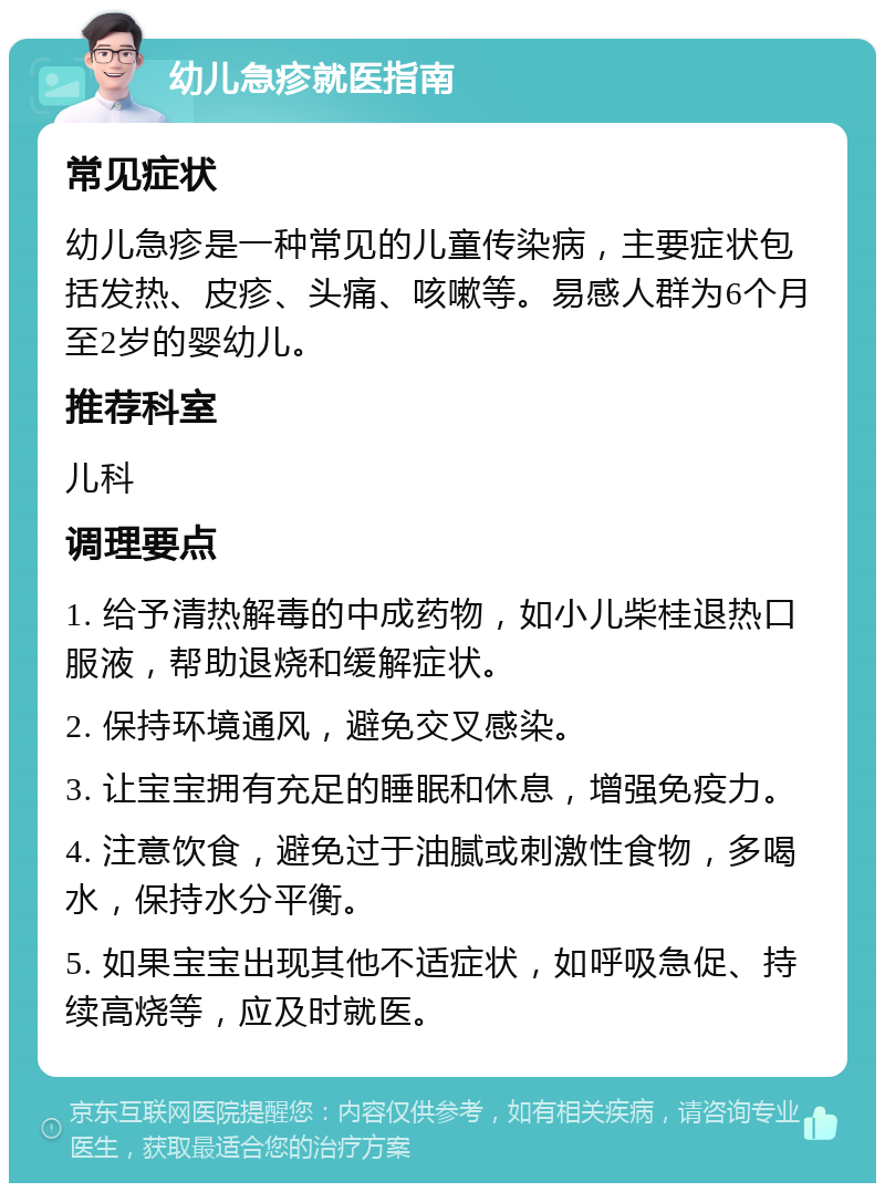 幼儿急疹就医指南 常见症状 幼儿急疹是一种常见的儿童传染病，主要症状包括发热、皮疹、头痛、咳嗽等。易感人群为6个月至2岁的婴幼儿。 推荐科室 儿科 调理要点 1. 给予清热解毒的中成药物，如小儿柴桂退热口服液，帮助退烧和缓解症状。 2. 保持环境通风，避免交叉感染。 3. 让宝宝拥有充足的睡眠和休息，增强免疫力。 4. 注意饮食，避免过于油腻或刺激性食物，多喝水，保持水分平衡。 5. 如果宝宝出现其他不适症状，如呼吸急促、持续高烧等，应及时就医。