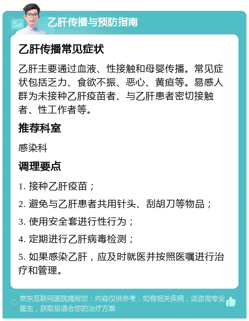 乙肝传播与预防指南 乙肝传播常见症状 乙肝主要通过血液、性接触和母婴传播。常见症状包括乏力、食欲不振、恶心、黄疸等。易感人群为未接种乙肝疫苗者、与乙肝患者密切接触者、性工作者等。 推荐科室 感染科 调理要点 1. 接种乙肝疫苗； 2. 避免与乙肝患者共用针头、刮胡刀等物品； 3. 使用安全套进行性行为； 4. 定期进行乙肝病毒检测； 5. 如果感染乙肝，应及时就医并按照医嘱进行治疗和管理。