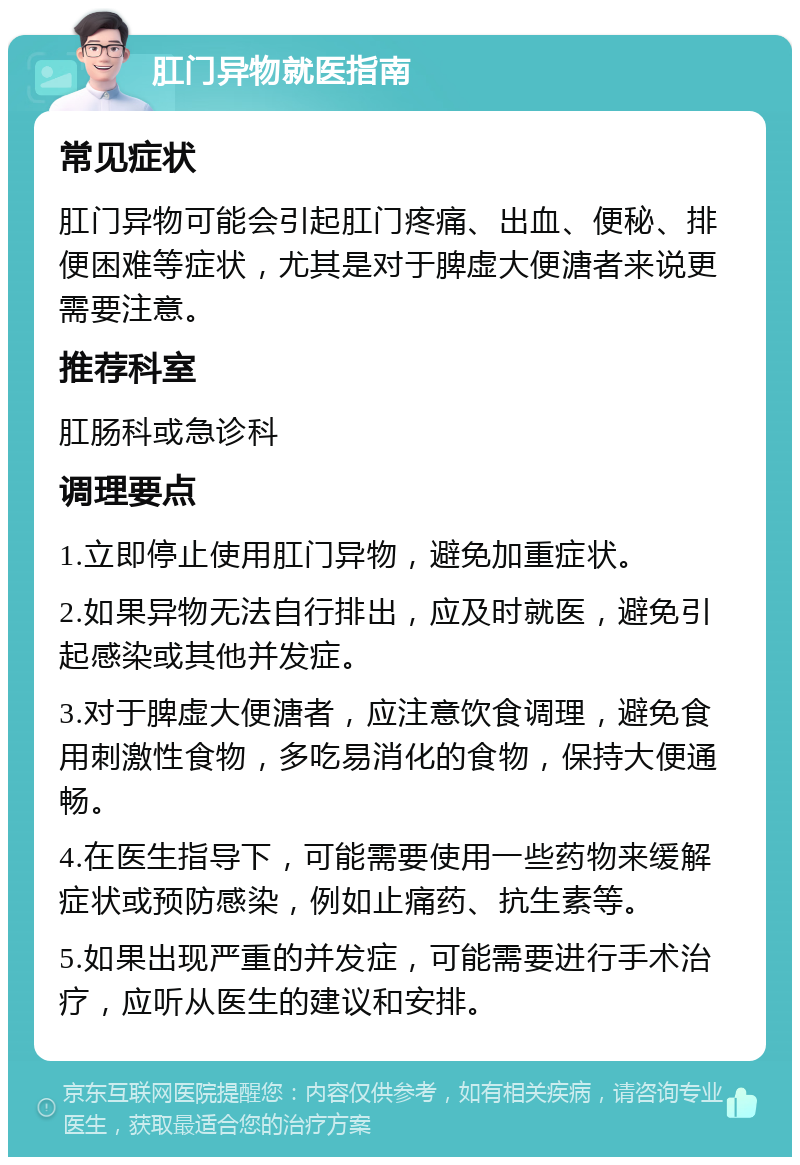 肛门异物就医指南 常见症状 肛门异物可能会引起肛门疼痛、出血、便秘、排便困难等症状，尤其是对于脾虚大便溏者来说更需要注意。 推荐科室 肛肠科或急诊科 调理要点 1.立即停止使用肛门异物，避免加重症状。 2.如果异物无法自行排出，应及时就医，避免引起感染或其他并发症。 3.对于脾虚大便溏者，应注意饮食调理，避免食用刺激性食物，多吃易消化的食物，保持大便通畅。 4.在医生指导下，可能需要使用一些药物来缓解症状或预防感染，例如止痛药、抗生素等。 5.如果出现严重的并发症，可能需要进行手术治疗，应听从医生的建议和安排。